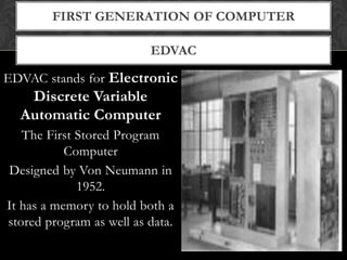 EDVAC
FIRST GENERATION OF COMPUTER
EDVAC stands for Electronic
Discrete Variable
Automatic Computer
The First Stored Program
Computer
Designed by Von Neumann in
1952.
It has a memory to hold both a
stored program as well as data.
 