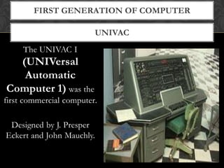 UNIVAC
FIRST GENERATION OF COMPUTER
The UNIVAC I
(UNIVersal
Automatic
Computer 1) was the
first commercial computer.
Designed by J. Presper
Eckert and John Mauchly.
 