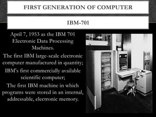 IBM-701
FIRST GENERATION OF COMPUTER
April 7, 1953 as the IBM 701
Electronic Data Processing
Machines.
The first IBM large-scale electronic
computer manufactured in quantity;
IBM's first commercially available
scientific computer;
The first IBM machine in which
programs were stored in an internal,
addressable, electronic memory.
 