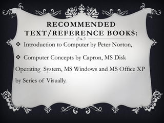 RECOMMENDED
TEXT/REFERENCE BOOKS:
 Introduction to Computer by Peter Norton,
 Computer Concepts by Capron, MS Disk
Operating System, MS Windows and MS Office XP
by Series of Visually.
 
