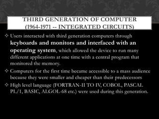  Users interacted with third generation computers through
keyboards and monitors and interfaced with an
operating system, which allowed the device to run many
different applications at one time with a central program that
monitored the memory.
 Computers for the first time became accessible to a mass audience
because they were smaller and cheaper than their predecessors
 High level language (FORTRAN-II TO IV, COBOL, PASCAL
PL/1, BASIC, ALGOL-68 etc.) were used during this generation.
THIRD GENERATION OF COMPUTER
(1964-1971 -- INTEGRATED CIRCUITS)
 