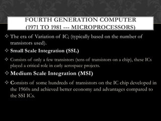  The era of Variation of IC; (typically based on the number of
transistors used).
 Small Scale Integration (SSL)
 Consists of only a few transistors (tens of transistors on a chip), these ICs
played a critical role in early aerospace projects.
Medium Scale Integration (MSI)
 Consists of some hundreds of transistors on the IC chip developed in
the 1960s and achieved better economy and advantages compared to
the SSI ICs.
FOURTH GENERATION COMPUTER
(1971 TO 1981 --- MICROPROCESSORS)
 