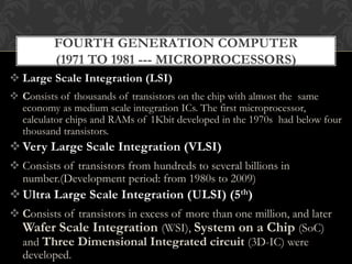  Large Scale Integration (LSI)
 Consists of thousands of transistors on the chip with almost the same
economy as medium scale integration ICs. The first microprocessor,
calculator chips and RAMs of 1Kbit developed in the 1970s had below four
thousand transistors.
Very Large Scale Integration (VLSI)
 Consists of transistors from hundreds to several billions in
number.(Development period: from 1980s to 2009)
Ultra Large Scale Integration (ULSI) (5th)
 Consists of transistors in excess of more than one million, and later
Wafer Scale Integration (WSI), System on a Chip (SoC)
and Three Dimensional Integrated circuit (3D-IC) were
developed.
FOURTH GENERATION COMPUTER
(1971 TO 1981 --- MICROPROCESSORS)
 