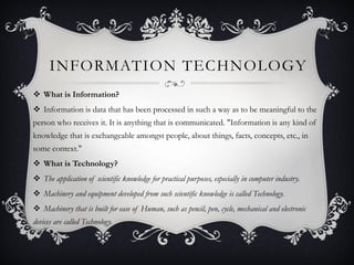 INFORMATION TECHNOLOGY
 What is Information?
 Information is data that has been processed in such a way as to be meaningful to the
person who receives it. It is anything that is communicated. "Information is any kind of
knowledge that is exchangeable amongst people, about things, facts, concepts, etc., in
some context."
 What is Technology?
 The application of scientific knowledge for practical purposes, especially in computer industry.
 Machinery and equipment developed from such scientific knowledge is called Technology.
 Machinery that is built for ease of Human, such as pencil, pen, cycle, mechanical and electronic
devices are called Technology.
 