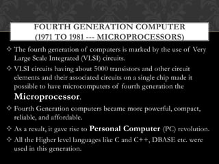  The fourth generation of computers is marked by the use of Very
Large Scale Integrated (VLSI) circuits.
 VLSI circuits having about 5000 transistors and other circuit
elements and their associated circuits on a single chip made it
possible to have microcomputers of fourth generation the
Microprocessor.
 Fourth Generation computers became more powerful, compact,
reliable, and affordable.
 As a result, it gave rise to Personal Computer (PC) revolution.
 All the Higher level languages like C and C++, DBASE etc. were
used in this generation.
FOURTH GENERATION COMPUTER
(1971 TO 1981 --- MICROPROCESSORS)
 