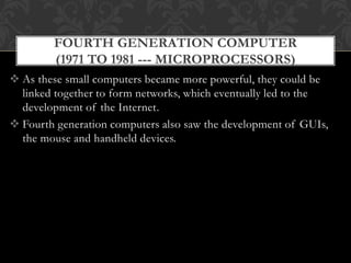  As these small computers became more powerful, they could be
linked together to form networks, which eventually led to the
development of the Internet.
 Fourth generation computers also saw the development of GUIs,
the mouse and handheld devices.
FOURTH GENERATION COMPUTER
(1971 TO 1981 --- MICROPROCESSORS)
 