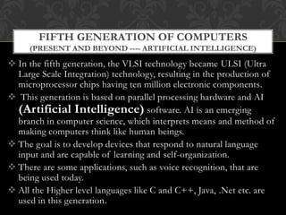  In the fifth generation, the VLSI technology became ULSI (Ultra
Large Scale Integration) technology, resulting in the production of
microprocessor chips having ten million electronic components.
 This generation is based on parallel processing hardware and AI
(Artificial Intelligence) software. AI is an emerging
branch in computer science, which interprets means and method of
making computers think like human beings.
 The goal is to develop devices that respond to natural language
input and are capable of learning and self-organization.
 There are some applications, such as voice recognition, that are
being used today.
 All the Higher level languages like C and C++, Java, .Net etc. are
used in this generation.
FIFTH GENERATION OF COMPUTERS
(PRESENT AND BEYOND ---- ARTIFICIAL INTELLIGENCE)
 