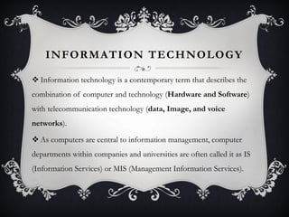 INFORMATION TECHNOLOGY
 Information technology is a contemporary term that describes the
combination of computer and technology (Hardware and Software)
with telecommunication technology (data, Image, and voice
networks).
 As computers are central to information management, computer
departments within companies and universities are often called it as IS
(Information Services) or MIS (Management Information Services).
 