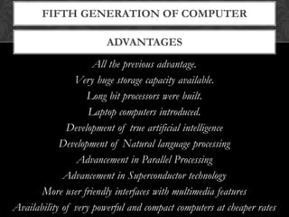 ADVANTAGES
FIFTH GENERATION OF COMPUTER
All the previous advantage.
Very huge storage capacity available.
Long bit processors were built.
Laptop computers introduced.
Development of true artificial intelligence
Development of Natural language processing
Advancement in Parallel Processing
Advancement in Superconductor technology
More user friendly interfaces with multimedia features
Availability of very powerful and compact computers at cheaper rates
 