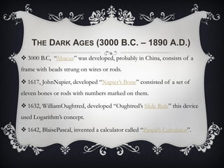 THE DARK AGES (3000 B.C. – 1890 A.D.)
 3000 B.C, “Abacus” was developed, probably in China, consists of a
frame with beads strung on wires or rods.
 1617, JohnNapier, developed “Napier’s Bone” consisted of a set of
eleven bones or rods with numbers marked on them.
 1632, WilliamOughtred, developed “Oughtred’s Slide Rule” this device
used Logarithm’s concept.
 1642, BlaisePascal, invented a calculator called “Pascal’s Calculator”.
 