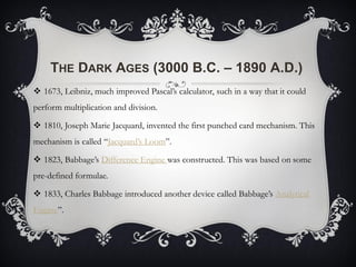 THE DARK AGES (3000 B.C. – 1890 A.D.)
 1673, Leibniz, much improved Pascal’s calculator, such in a way that it could
perform multiplication and division.
 1810, Joseph Marie Jacquard, invented the first punched card mechanism. This
mechanism is called “Jacquard’s Loom”.
 1823, Babbage’s Difference Engine was constructed. This was based on some
pre-defined formulae.
 1833, Charles Babbage introduced another device called Babbage’s Analytical
Engine”.
 