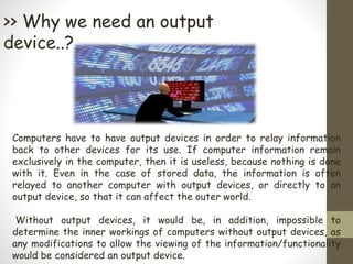 >> Why we need an output
device..?
Computers have to have output devices in order to relay information
back to other devices for its use. If computer information remain
exclusively in the computer, then it is useless, because nothing is done
with it. Even in the case of stored data, the information is often
relayed to another computer with output devices, or directly to an
output device, so that it can affect the outer world.
Without output devices, it would be, in addition, impossible to
determine the inner workings of computers without output devices, as
any modifications to allow the viewing of the information/functionality
would be considered an output device.
 