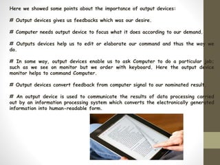 Here we showed some points about the importance of output devices:
# Output devices gives us feedbacks which was our desire.
# Computer needs output device to focus what it does according to our demand.
# Outputs devices help us to edit or elaborate our command and thus the way we
do.
# In some way, output devices enable us to ask Computer to do a particular job;
such as we see on monitor but we order with keyboard. Here the output device
monitor helps to command Computer.
# Output devices convert feedback from computer signal to our nominated result.
# An output device is used to communicate the results of data processing carried
out by an information processing system which converts the electronically generated
information into human-readable form.
 