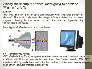 Among these output devices, we’re going to describe
‘Monitor’ briefly:
Monitor:
The term "monitor" is often used synonymously with "computer screen" or
"display." The monitor displays the computer's user interface and open
programs, allowing the user to interact with the computer, typically using
the keyboard and mouse.
CRT(Cathode ray tube):
CRT (Cathode Ray Tube) computer monitors were the most common computer
monitors until flat panel screens became affordable. Similar to older TVs, CRT
monitors still typically have much better contrast ratios and viewing angles
than other computer monitor alternatives.
Some types of ‘Monitor’ are described below:
 