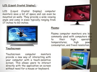 LCD (Liquid Crystal Display) :
LCD (Liquid Crystal Display) computer
monitors save a lot of space and can even be
mounted on walls. They provide a wide viewing
angle and come in sizes typically ranging from
17-inches to 60-inches.
Plasma:
Plasma computer monitors are less
commonly used with computers due
to their high operating
temperatures, high power
consumption, and fixed resolution.
Touchscreen:
Touchscreen computer monitors
provide a new way of interacting with
your computer with a touch-sensitive
screen. This allows users to interact
directly with the application on screen
without need for a mouse or keyboard.
 