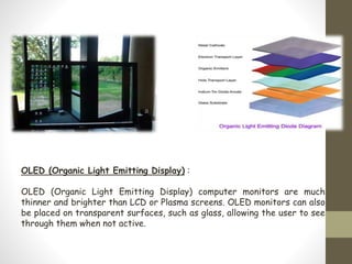 OLED (Organic Light Emitting Display) :
OLED (Organic Light Emitting Display) computer monitors are much
thinner and brighter than LCD or Plasma screens. OLED monitors can also
be placed on transparent surfaces, such as glass, allowing the user to see
through them when not active.
 