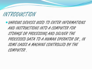 INTRODUCTION
VARIOUS DEVICES USED TO ENTER INFORMATIONS
AND INSTRUCTIONS INTO A COMPUTER FOR
STORAGE OR PROCESSING AND DELIVER THE
PROCESSED DATA TO A HUMAN OPERATOR OR , IN
SOME CASES A MACHINE CONTROLLED BY THE
COMPUTER .