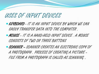 USES OF INPUT DEVICES
KEYBOARD - IT IS AN INPUT DEVICE BY WHICH WE CAN
EASILY TRANSFER DATA INTO THE COMPUTER .
MOUSE – IT IS A HAND-HELD INPUT DEVICE . A MOUSE
CONSISTS OF TWO OR THREE BUTTONS
SCANNER – SCANNER CREATES AN ELECTRONIC COPY OF
A PHOTOGRAPH . PROCESS OF CREATING A PICTURE –
FILE FROM A PHOTOGRAPH IS CALLED AS SCANNING .