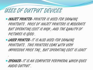 USES OF OUTPUT DEVICES
INKJET PRINTER- PRINTER IS USED FOR DRAWING
PRINTOUTS . PRICE OF INKJET PRINTERS IS MODERATE
BUT OPERATING COST IS HIGH ; AND THE QUALITY OF
PICTURES IS GOOD .
LASER PRINTER- IT IS ALSO USED FOR DRAWING
PRINTOUTS . THIS PRINTERS COME WITH VERY
IMPRESSIVE PRICE TAG , BUT OPERATING COST IS LEAST
.
SPEAKER- IT IS AN COMPUTER PERIPHERAL WHICH GIVES
AUDIO OUTPUT .