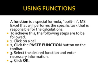 A function is a special formula, “built-in”. MS
Excel that will performs the specific task that is
responsible for the calculations.
 To achieve this, the following steps are to be
followed.
 1. Click on a cell.
 2, Click the PASTE FUNCTION button on the
toolbar.
 3. Select the desired function and enter
necessary information.
 4. Click OK.
 