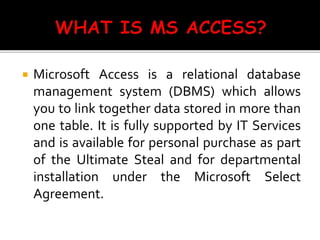 Microsoft Access is a relational database
management system (DBMS) which allows
you to link together data stored in more than
one table. It is fully supported by IT Services
and is available for personal purchase as part
of the Ultimate Steal and for departmental
installation under the Microsoft Select
Agreement.
 