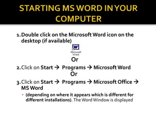 1.Double click on the MicrosoftWord icon on the
desktop (if available)
Or
2.Click on Start  Programs  MicrosoftWord
Or
3.Click on Start  Programs  Microsoft Office 
MSWord
▪ (depending on where it appears which is different for
different installations). The WordWindow is displayed
 