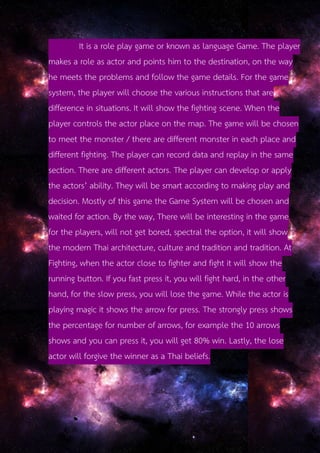 It is a role play game or known as language Game. The player
makes a role as actor and points him to the destination, on the way
he meets the problems and follow the game details. For the game
system, the player will choose the various instructions that are
difference in situations. It will show the fighting scene. When the
player controls the actor place on the map. The game will be chosen
to meet the monster / there are different monster in each place and
different fighting. The player can record data and replay in the same
section. There are different actors. The player can develop or apply
the actors’ ability. They will be smart according to making play and
decision. Mostly of this game the Game System will be chosen and
waited for action. By the way, There will be interesting in the game
for the players, will not get bored, spectral the option, it will show
the modern Thai architecture, culture and tradition and tradition. At
Fighting, when the actor close to fighter and fight it will show the
running button. If you fast press it, you will fight hard, in the other
hand, for the slow press, you will lose the game. While the actor is
playing magic it shows the arrow for press. The strongly press shows
the percentage for number of arrows, for example the 10 arrows
shows and you can press it, you will get 80% win. Lastly, the lose
actor will forgive the winner as a Thai beliefs.
 