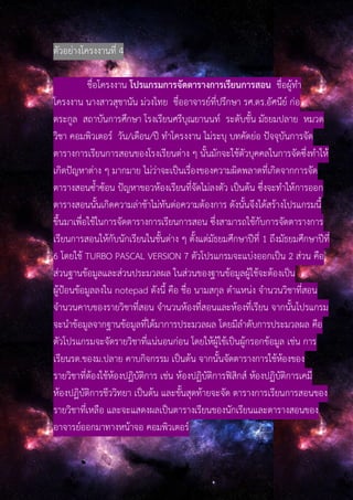 ตัวอย่างโครงงานที่ 4
ชื่อโครงงาน โปรแกรมการจัดตารางการเรียนการสอน ชื่อผู้ทํา
โครงงาน นางสาวสุชานัน ม่วงไทย ชื่ออาจารย์ที่ปรึกษา รศ.ดร.อัศนีย์ ก่อ
ตระกูล สถาบันการศึกษา โรงเรียนศรีบุณยานนท์ ระดับชั้น มัธยมปลาย หมวด
วิชา คอมพิวเตอร์ วัน/เดือน/ปี ทําโครงงาน ไม่ระบุ บทคัดย่อ ปัจจุบันการจัด
ตารางการเรียนการสอนของโรงเรียนต่าง ๆ นั้นมักจะใช้ตัวบุคคลในการจัดซึ่งทําให้
เกิดปัญหาต่าง ๆ มากมาย ไม่ว่าจะเป็นเรื่องของความผิดพลาดที่เกิดจากการจัด
ตารางสอนซ้ําซ้อน ปัญหาขอวห้องเรียนที่จัดไม่ลงตัว เป็นต้น ซึ่งจะทําให้การออก
ตารางสอนนั้นเกิดความล่าช้าไม่ทันต่อความต้องการ ดังนั้นจึงได้สร้างโปรแกรมนี้
ขึ้นมาเพื่อใช้ในการจัดตารางการเรียนการสอน ซึ่งสามารถใช้กับการจัดตารางการ
เรียนการสอนให้กับนักเรียนในชั้นต่าง ๆ ตั้งแต่มัธยมศึกษาปีที่ 1 ถึงมัธยมศึกษาปีที่
6 โดยใช้ TURBO PASCAL VERSION 7 ตัวโปรแกรมจะแบ่งออกเป็น 2 ส่วน คือ
ส่วนฐานข้อมูลและส่วนประมวลผล ในส่วนของฐานข้อมูลผู้ใช้จะต้องเป็น
ผู้ป้อนข้อมูลลงใน notepad ดังนี้ คือ ชื่อ นามสกุล ตําแหน่ง จํานวนวิชาที่สอน
จํานวนคาบของรายวิชาที่สอน จํานวนห้องที่สอนและห้องที่เรียน จากนั้นโปรแกรม
จะนําข้อมูลจากฐานข้อมูลที่ได้มาการประมวลผล โดยมีลําดับการประมวลผล คือ
ตัวโปรแกรมจะจัดรายวิชาที่แน่นอนก่อน โดยให้ผู้ใช้เป็นผู้กรอกข้อมูล เช่น การ
เรียนรด.ของม.ปลาย คาบกิจกรรม เป็นต้น จากนั้นจัดตารางการใช้ห้องของ
รายวิชาที่ต้องใช้ห้องปฏิบัติการ เช่น ห้องปฏิบัติการฟิสิกส์ ห้องปฏิบัติการเคมี
ห้องปฏิบัติการชีววิทยา เป็นต้น และขั้นสุดท้ายจะจัด ตารางการเรียนการสอนของ
รายวิชาที่เหลือ และจะแสดงผลเป็นตารางเรียนของนักเรียนและตารางสอนของ
อาจารย์ออกมาทางหน้าจอ คอมพิวเตอร์
 