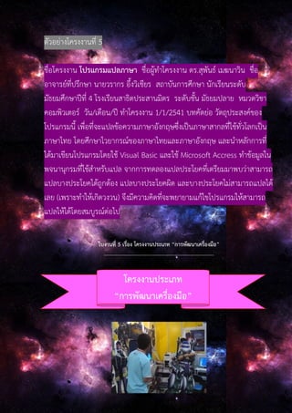 ตัวอย่างโครงงานที่ 5
ชื่อโครงงาน โปรแกรมแปลภาษา ชื่อผู้ทําโครงงาน ดร.สุพันธ์ เมฆนาวิน ชื่อ
อาจารย์ที่ปรึกษา นายวรากร อึ้งวิเชียร สถาบันการศึกษา นักเรียนระดับ
มัธยมศึกษาปีที่ 4 โรงเรียนสาธิตประสานมิตร ระดับชั้น มัธยมปลาย หมวดวิชา
คอมพิวเตอร์ วัน/เดือน/ปี ทําโครงงาน 1/1/2541 บทคัดย่อ วัตถุประสงค์ของ
โปรแกรมนี้ เพื่อที่จะแปลข้อความภาษาอังกฤษซึ่งเป็นภาษาสากลที่ใช้ทั่วโลกเป็น
ภาษาไทย โดยศึกษาไวยากรณ์ของภาษาไทยและภาษาอังกฤษ และนําหลักการที่
ได้มาเขียนโปรแกรมโดยใช้ Visual Basic และใช้ Microsoft Accress ทําข้อมูลใน
พจนานุกรมที่ใช้สําหรับแปล จากการทดลองแปลประโยคที่เตรียมมาพบว่าสามารถ
แปลบางประโยคได้ถูกต้อง แปลบางประโยคผิด และบางประโยคไม่สามารถแปลได้
เลย (เพราะทําให้เกิดวงวน) จึงมีความคิดที่จะพยายามแก้ไขโปรแกรมให้สามารถ
แปลให้ได้โดยสมบูรณ์ต่อไป
ใบงานที่ 5 เรื่อง โครงงานประเภท “การพัฒนาเครื่องมือ”
-----------------------------------------------------------------
โครงงานประเภท
“การพัฒนาเครื่องมือ”
 