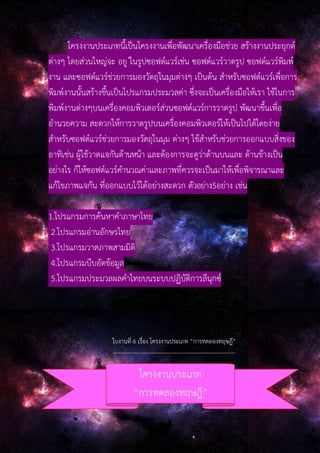 โครงงานประเภทนี้เป็นโครงงานเพื่อพัฒนาเครื่องมือช่วย สร้างงานประยุกต์
ต่างๆ โดยส่วนใหญ่จะ อยู ่ในรูปซอฟต์แวร์เช่น ซอฟต์แวร์วาดรูป ซอฟต์แวร์พิมพ์
งาน และซอฟต์แวร์ช่วยการมองวัตถุในมุมต่างๆ เป็นต้น สําหรับซอฟต์แวร์เพื่อการ
พิมพ์งานนั้นสร้างขึ้นเป็นโปรแกรมประมวลค่า ซึ่งจะเป็นเครื่องมือให้เรา ใช้ในการ
พิมพ์งานต่างๆบนเครื่องคอมพิวเตอร์ส่วนซอฟต์แวร์การวาดรูป พัฒนาขึ้นเพื่อ
อํานวยความ สะดวกให้การวาดรูปบนเครื่องคอมพิวเตอร์ให้เป็นไปได้โดยง่าย
สําหรับซอฟต์แวร์ช่วยการมองวัตถุในมุม ต่างๆ ใช้สําหรับช่วยการออกแบบสิ่งของ
อาทิเช่น ผู้ใช้วาดแจกันด้านหน้า และต้องการจะดูว่าด้านบนและ ด้านข้างเป็น
อย่างไร ก็ให้ซอฟต์แวร์คํานวณค่าและภาพที่ควรจะเป็นมาให้เพื่อพิจารณาและ
แก้ไขภาพแจกัน ที่ออกแบบไว้ได้อย่างสะดวก ตัวอย่าง5อย่าง เช่น
1.โปรแกรมการค้นหาคําภาษาไทย
2.โปรแกรมอ่านอักษรไทย
3.โปรแกรมวาดภาพสามมิติ
4.โปรแกรมบีบอัดข้อมูล
5.โปรแกรมประมวลผลคําไทยบนระบบปฏิบัติการลีนุกซ์
ใบงานที่ 6 เรื่อง โครงงานประเภท “การทดลองทฤษฎี”
------------------------------------------------------------------
โครงงานประเภท
“การทดลองทฤษฎี”
 