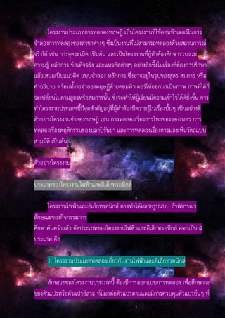 โครงงานประเภทการทดลองทฤษฎี เป็นโครงงานที่ใช้คอมพิวเตอร์ในการ
จําลองการทดลองของสาขาต่างๆ ซึ่งเป็นงานที่ไม่สามารถทดลองด้วยสถานการณ์
จริงได้ เช่น การจุดระเบิด เป็นต้น และเป็นโครงงานที่ผู้ทําต้องศึกษารวบรวม
ความรู้ หลักการ ข้อเท็จจริง และแนวคิดต่างๆ อย่างลึกซึ้งในเรื่องที่ต้องการศึกษา
แล้วเสนอเป็นแนวคิด แบบจําลอง หลักการ ซึ่งอาจอยู่ในรูปของสูตร สมการ หรือ
คําอธิบาย พร้อมทั้งารจําลองทฤษฏีด้วยคอมพิวเตอร์ให้ออกมาเป็นภาพ ภาพที่ได้ก็
จะเปลี่ยนไปตามสูตรหรือสมการนั้น ซึ่งจะทําให้ผู้เรียนมีความเข้าใจได้ดียิ่งขึ้น การ
ทําโครงงานประเภทนี้มีจุดสําคัญอยู่ที่ผู้ทําต้องมีความรู้ในเรื่องนั้นๆ เป็นอย่างดี
ตัวอย่างโครงงานจําลองทฤษฎี เช่น การทดลองเรื่องการไหลของของเหลว การ
ทดลองเรื่องพฤติกรรมของปลาปิรันย่า และการทดลองเรื่องการมองเห็นวัตถุแบบ
สามมิติ เป็นต้น
ตัวอย่างโครงงาน
ประเภทของโครงงานไฟฟ้าและอิเล็กทรอนิกส์
โครงงานไฟฟ้าและอิเล็กทรอนิกส์ อาจทําได้หลายรูปแบบ ถ้าพิจารณา
ลักษณะของกิจกรรมการ
ศึกษาค้นคว้าแล้ว จัดประเภทของโครงงานไฟฟ้าและอิเล็กทรอนิกส์ ออกเป็น 4
ประเภท คือ
1. โครงงานประเภททดลองเกี่ยวกับงานไฟฟ้าและอิเล็กทรอนิกส์
ลักษณะของโครงงานประเภทนี้ ต้องมีการออกแบบการทดลอง เพื่อศึกษาผล
ของตัวแปรหรือตัวแปรอิสระ ที่มีผลต่อตัวแปรตามและมีการควบคุมตัวแปรอื่นๆ ที่
 