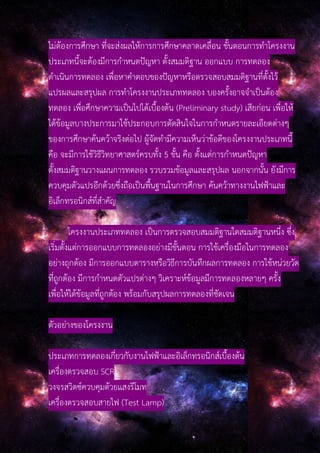 ไม่ต้องการศึกษา ที่จะส่งผลให้การการศึกษาคลาดเคลื่อน ขั้นตอนการทําโครงงาน
ประเภทนี้จะต้องมีการกําหนดปัญหา ตั้งสมมติฐาน ออกแบบ การทดลอง
ดําเนินการทดลอง เพื่อหาคําตอบของปัญหาหรือตรวจสอบสมมติฐานที่ตั้งไว้
แปรผลและสรุปผล การทําโครงงานประเภททดลอง บองครั้งอาจจําเป็นต้อง
ทดลอง เพื่อศึกษาความเป็นไปได้เบื้องต้น (Preliminary study) เสียก่อน เพื่อให้
ได้ข้อมูลบางประการมาใช้ประกอบการตัดสินใจในการกําหนดรายละเอียดต่างๆ
ของการศึกษาค้นคว้าจริงต่อไป ผู้จัดทํามีความเห็นว่าข้อดีของโครงงานประเภทนี้
คือ จะมีการใช้วิธีวิทยาศาสตร์ครบทั้ง 5 ขั้น คือ ตั้งแต่การกําหนดปัญหา
ตั้งสมมติฐานวางแผนการทดลอง รวบรวมข้อมูลและสรุปผล นอกจากนั้น ยังมีการ
ควบคุมตัวแปรอีกด้วยซึ่งถือเป็นพื้นฐานในการศึกษา ค้นคว้าทางงานไฟฟ้าและ
อิเล็กทรอนิกส์ที่สําคัญ
โครงงานประเภททดลอง เป็นการตรวจสอบสมมติฐานใดสมมติฐานหนึ่ง ซึ่ง
เริ่มตั้งแต่การออกแบบการทดลองอย่างมีขั้นตอน การใช้เครื่องมือในการทดลอง
อย่างถุกต้อง มีการออกแบบตารางหรือวิธีการบันทึกผลการทดลอง การใช้หน่วยวัด
ที่ถูกต้อง มีการกําหนดตัวแปรต่างๆ วิเคราะห์ข้อมูลมีการทดลองหลายๆ ครั้ง
เพื่อให้ได้ข้อมูลที่ถูกต้อง พร้อมกับสรุปผลการทดลองที่ชัดเจน
ตัวอย่างของโครงงาน
ประเภทการทดลองเกี่ยวกับงานไฟฟ้าและอิเล็กทรอนิกส์เบื้องต้น
เครื่องตรวจสอบ SCR
วงจรสวิตซ์ควบคุมด้วยแสงรีโมท
เครื่องตรวจสอบสายไฟ (Test Lamp)
 