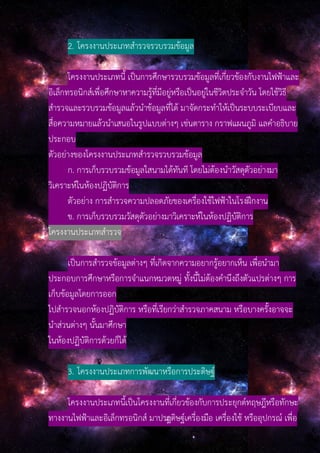 2. โครงงานประเภทสํารวจรวบรวมข้อมูล
โครงงานประเภทนี้ เป็นการศึกษารวบรวมข้อมูลที่เกี่ยวข้องกับงานไฟฟ้าและ
อิเล็กทรอนิกส์เพื่อศึกษาหาความรู้ที่มีอยู่หรือเป็นอยู่ในชีวิตประจําวัน โดยใช้วิธี
สํารวจและรวบรวมข้อมูลแล้วนําข้อมูลที่ได้ มาจัดกระทําให้เป็นระบบระเบียบและ
สื่อความหมายแล้วนําเสนอในรูปแบบต่างๆ เช่นตาราง กราฟแผนภูมิ แลคําอธิบาย
ประกอบ
ตัวอย่างของโครงงานประเภทสํารวจรวบรวมข้อมูล
ก. การเก็บรวบรวมข้อมูลใสนามได้ทันที โดยไม่ต้องนําวัสดุตัวอย่างมา
วิเคราะห์ในห้องปฏิบัติการ
ตัวอย่าง การสํารวจความปลอดภัยของเครื่องใช้ไฟฟ้าในโรงฝึกงาน
ข. การเก็บรวบรวมวัสดุตัวอย่างมาวิเคราะห์ในห้องปฏิบัติการ
โครงงานประเภทสํารวจ
เป็นการสํารวจข้อมูลต่างๆ ที่เกิดจากความอยากรู้อยากเห็น เพื่อนํามา
ประกอบการศึกษาหรือการจําแนกหมวดหมู่ ทั้งนี้ไม่ต้องคํานึงถึงตัวแปรต่างๆ การ
เก็บข้อมูลโดยการออก
ไปสํารวจนอกห้องปฏิบัติการ หรือที่เรียกว่าสํารวจภาคสนาม หรือบางครั้งอาจจะ
นําส่วนต่างๆ นั้นมาศึกษา
ในห้องปฏิบัติการด้วยก็ได้
3. โครงงานประเภทการพัฒนาหรือการประดิษฐ์
โครงงานประเภทนี้เป็นโครงงานที่เกี่ยวข้องกับการประยุกต์ทฤษฎีหรือทักษะ
ทางงานไฟฟ้าและอิเล็กทรอนิกส์ มาประิดิษฐ์เครื่องมือ เครื่องใช้ หรืออุปกรณ์ เพื่อ
 