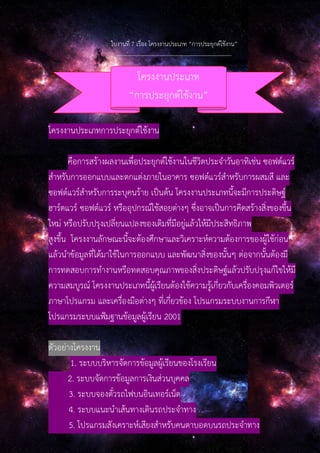 ใบงานที่ 7 เรื่อง โครงงานประเภท “การประยุกต์ใช้งาน”
--------------------------------------------------------------
โครงงานประเภทการประยุกต์ใช้งาน
คือการสร้างผลงานเพื่อประยุกต์ใช้งานในชีวิตประจําวันอาทิเช่น ซอฟต์แวร์
สําหรับการออกแบบและตกแต่งภายในอาคาร ซอฟต์แวร์สําหรับการผสมสี และ
ซอฟต์แวร์สําหรับการระบุคนร้าย เป็นต้น โครงงานประเภทนี้จะมีการประดิษฐ์
ฮาร์ดแวร์ ซอฟต์แวร์ หรืออุปกรณ์ใช้สอยต่างๆ ซึ่งอาจเป็นการคิดสร้างสิ่งของขึ้น
ใหม่ หรือปรับปรุงเปลี่ยนแปลงของเดิมที่มีอยู่แล้วให้มีประสิทธิภาพ
สูงขึ้น โครงงานลักษณะนี้จะต้องศึกษาและวิเคราะห์ความต้องการของผู้ใช้ก่อน
แล้วนําข้อมูลที่ได้มาใช้ในการออกแบบ และพัฒนาสิ่งของนั้นๆ ต่อจากนั้นต้องมี
การทดสอบการทํางานหรือทดสอบคุณภาพของสิ่งประดิษฐ์แล้วปรับปรุงแก้ไขให้มี
ความสมบูรณ์ โครงงานประเภทนี้ผู้เรียนต้องใช้ความรู้เกี่ยวกับเครื่องคอมพิวเตอร์
ภาษาโปรแกรม และเครื่องมือต่างๆ ที่เกี่ยวข้อง โปรแกรมระบบงานการกีฬา
โปรแกรมระบบแฟ้มฐานข้อมูลผู้เรียน 2001
ตัวอย่างโครงงาน
1. ระบบบริหารจัดการข้อมูลผู้เรียนของโรงเรียน
2. ระบบจัดการข้อมูลการเงินส่วนบุคคล
3. ระบบจองตั๋วรถไฟบนอินเทอร์เน็ต
4. ระบบแนะนําเส้นทางเดินรถประจําทาง
5. โปรแกรมสังเคราะห์เสียงสําหรับคนตาบอดบนรถประจําทาง
โครงงานประเภท
“การประยุกต์ใช้งาน”
 