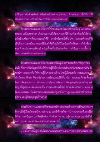 แก้ปัญหา ประดิษฐ์คิดค้น หรือค้นคว้าหาความรู้ต่างๆ ด้วยตนเอง ซึ่งวิธีการที่มี
ประสิทธิภาพมากวิธีหนึ่งคือการทําโครงงานคอมพิวเตอร์
โครงงานคอมพิวเตอร์เป็นการใช้คอมพิวเตอร์และอุปกรณ์อื่นๆ ในการศึกษา
ทดลอง แก้ปัญหาต่างๆ เพื่อนําผลงานที่ได้มาประยุกต์ใช้งานจริง หรือเพื่อใช้ช่วย
สร้างสื่อเสริมการเรียนการสอนให้มี ประสิทธิภาพยิ่งขึ้น โครงงานคอมพิวเตอร์จึง
เป็นกิจกรรมทางวิทยาศาสตร์ที่ช่วยให้ผู้เรียนได้เรียนรู้และฝึกทักษะการใช้เครื่อง
คอมพิวเตอร์และซอฟต์แวร์ พร้อมทั้งเครื่องมือต่างๆในการแก้ปัญหา รวมทั้งการ
พัฒนาเจตคติในการสร้างผลงาน
โครงงานคอมพิวเตอร์เป็นกิจกรรมหนึ่งที่ผู้เรียนสามารถศึกษาปัญหาที่ตน
สนใจ ซึ่งอาจเป็นปัญหาที่ต้องใช้ความรู้ที่เกี่ยวกับคอมพิวเตอร์มาผสมผสานกัน ซึ่ง
บางโครงงานอาจต้องใช้ความรู้อื่นๆ มาร่วมด้วย โดยผู้เรียนจะต้องวางแผนการ
ดําเนินงาน ศึกษา พัฒนาโปรแกรมหรืออุปกรณ์ที่เกี่ยวข้อง ตลอดจนทักษะพื้นฐาน
ในการพัฒนาโครงงาน โครงงานบางเรื่องอาจต้องการวัสดุอุปกรณ์นอกเหนือจากที่
มีอยู่ ซึ่งผู้เรียนจะต้องพัฒนาขึ้น หรือดัดแปลงเพื่อให้ใช้งานได้ตรงกับความต้องการ
โดยในการพัฒนาโครงงานคอมพิวเตอร์จะอยู่ภายใต้การดูแลและให้คําปรึกษาของ
ผู้สอน และผู้ทรงคุณวุฒิด้านต่างๆ
การทําโครงงานและการจัดงานแสดงโครงงานคอมพิวเตอร์จะมีคุณค่าต่อการ
ฝึกฝนให้ผู้เรียนมีความรู้ ความชํานาญ และมีทักษะในการนําระบบคอมพิวเตอร์ไป
ใช้ในการแก้ปัญหา ประดิษฐ์คิดค้น หรือค้นคว้าหาความรู้ต่างๆ ด้วยตนเองดังที่ได้
กล่าวมาแล้ว และยังมีคุณค่าอื่นๆ อีกดังต่อไปนี้
• เปิดโอกาสให้ผู้เรียนได้พัฒนาและแสดงความสามารถตามศักยภาพของตน
 