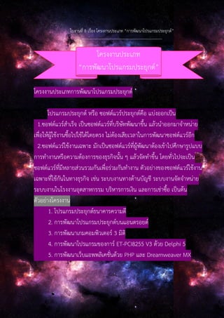 ใบงานที่ 8 เรื่อง โครงงานประเภท “การพัฒนาโปรแกรมประยุกต์”
--------------------------------------------------------------
โครงงานประเภทการพัฒนาโปรแกรมประยุกต์
โปรแกรมประยุกต์ หรือ ซอฟต์แวร์ประยุกต์คือ แบ่งออกเป็น
1.ซอฟต์แวร์สําเร็จ เป็นซอฟต์แวร์ที่บริษัทพัฒนาขึ้น แล้วนําออกมาจําหน่าย
เพื่อให้ผู้ใช้งานซื้อไปใช้ได้โดยตรง ไม่ต้องเสียเวลาในการพัฒนาซอฟต์แวร์อีก
2.ซอฟต์แวร์ใช้งานเฉพาะ มักเป็นซอฟต์แวร์ที่ผู้พัฒนาต้องเข้าไปศึกษารูปแบบ
การทํางานหรือความต้องการของธุรกิจนั้น ๆ แล้วจัดทําขึ้น โดยทั่วไปจะเป็น
ซอฟต์แวร์ที่มีหลายส่วนรวมกันเพื่อร่วมกันทํางาน ตัวอย่างของซอฟต์แวร์ใช้งาน
เฉพาะที่ใช้กันในทางธุรกิจ เช่น ระบบงานทางด้านบัญชี ระบบงานจัดจําหน่าย
ระบบงานในโรงงานอุตสาหกรรม บริหารการเงิน และการเช่าซื้อ เป็นต้น
ตัวอย่างโครงงาน
1. โปรแกรมประยุกต์ธนาคารความดี
2. การพัฒนาโปรแกรมประยุกต์บนแอนดรอยด์
3. การพัฒนาเกมคอมพิวเตอร์ 3 มิติ
4. การพัฒนาโปรแกรมของการ์ ET-PCI8255 V3 ด้วย Delphi 5
5. การพัฒนาเว็บแอพพลิเคชั่นด้วย PHP และ Dreamweaver MX
โครงงานประเภท
“การพัฒนาโปรแกรมประยุกต์”
 