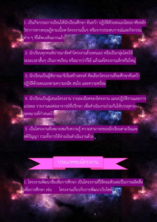 1. เป็นกิจกรรมการเรียนให้นักเรียนศึกษา ค้นคว้า ปฏิบัติดัวยตนเองโดยอาศัยหลัก
วิชาการทางทฤษฎีตามเนื้อหาโครงงานนั้นๆ หรือจากประสบการณ์และกิจกรรม
ต่าง ๆ ที่ได้พบเห็นมากแล้ว
2. นักเรียนทุกคนพิจารณาจัดทําโครงงานด้วยตนเอง หรือเป็นกลุ่มโดยใช้
ระยะเวลาสั้นๆ เป็นภาคเรียน หรือมากว่าก็ได้ แล้วแต่โครงงานเล็กหรือใหญ่
3. นักเรียนเป็นผู้พิจารณาริเริ่มสร้างสรรค์ คัดเลือกโครงงานที่จะศึกษาค้นคว้า
ปฏิบัติด้วยตนเองตามความถนัด สนใจ และความพร้อม
4. นักเรียนเป็นผู้เสนอโครงงาน รายละเอียดของโครงงาน แผนปฏิบัติงานและการ
แปลผล รายงานผลต่ออาจารย์ที่ปรึกษา เพื่อดําเนินงานร่วมกันให้บรรลุตาม
จุดหมายที่กําหนดไว้
5. เป็นโครงงานที่เหมาะสมกับความรู้ ความสามารถของนักเรียนตามวัยและ
สติปัญญา รวมทั้งการใช้จ่ายเงินดําเนินงานด้วย
1. โครงงานพัฒนาสื่อเพื่อการศึกษา เป็นโครงงานที่ใช้คอมพิวเตอร์ในการผลิตสื่อ
เพื่อการศึกษา เช่น โครงงานเกี่ยวกับการพัฒนาเว็บไซต์
ประเภทของโครงงาน
 