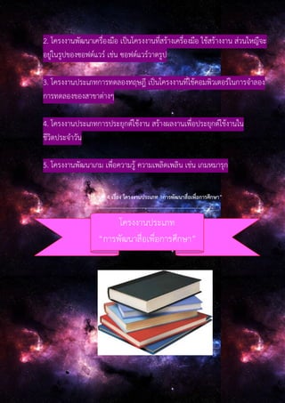 2. โครงงานพัฒนาเครื่องมือ เป็นโครงงานที่สร้างเครื่องมือ ใช้สร้างงาน ส่วนใหญืจะ
อยู่ในรูปของซอฟต์แวร์ เช่น ซอฟต์แวร์วาดรูป
3. โครงงานประเภทการทดลองทฤษฎี เป็นโครงงานที่ใช้คอมพิวเตอร์ในการจําลอง
การทดลองของสาขาต่างๆ
4. โครงงานประเภทการประยุกต์ใช้งาน สร้างผลงานเพื่อประยุกต์ใช้งานใน
ชีวิตประจําวัน
5. โครงงานพัฒนาเกม เพื่อความรู้ ความเพลิดเพลิน เช่น เกมหมารุก
ใบงานที่ 4 เรื่อง โครงงานประเภท “การพัฒนาสื่อเพื่อการศึกษา”
--------------------------------------------------------------
โครงงานประเภท
“การพัฒนาสื่อเพื่อการศึกษา”
 