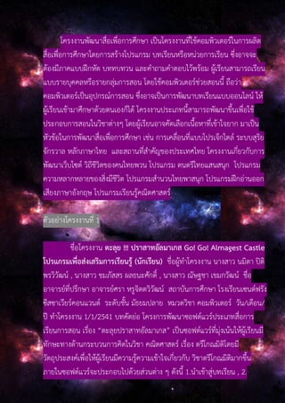 โครงงานพัฒนาสื่อเพื่อการศึกษา เป็นโครงงานที่ใช้คอมพิวเตอร์ในการผลิต
สื่อเพื่อการศึกษาโดยการสร้างโปรแกรม บทเรียนหรือหน่วยการเรียน ซึ่งอาจจะ
ต้องมีภาคแบบฝึกหัด บททบทวน และคําถามคําตอบไว้พร้อม ผู้เรียนสามารถเรียน
แบบรายบุคคลหรือรายกลุ่มการสอน โดยใช้คอมพิวเตอร์ช่วยสอนนี้ ถือว่า
คอมพิวเตอร์เป็นอุปกรณ์การสอน ซึ่งอาจเป็นการพัฒนาบทเรียนแบบออนไลน์ ให้
ผู้เรียนเข้ามาศึกษาด้วยตนเองก็ได้ โครงงานประเภทนี้สามารถพัฒนาขึ้นเพื่อใช้
ประกอบการสอนในวิชาต่างๆ โดยผู้เรียนอาจคัดเลือกเนื้อหาที่เข้าใจยาก มาเป็น
หัวข้อในการพัฒนาสื่อเพื่อการศึกษา เช่น การเคลื่อนที่แบบโปรเจ็กไตล์ ระบบสุริย
จักรวาล หลักภาษาไทย และสถานที่สําคัญของประเทศไทย โครงงานเกี่ยวกับการ
พัฒนาเว็บไซต์ วิถีชีวิตของคนไทยพวน โปรแกรม ดนตรีไทยแสนสนุก โปรแกรม
ความหลากหลายของสิ่งมีชีวิต โปรแกรมสํานวนไทยพาสนุก โปรแกรมฝึกอ่านออก
เสียงภาษาอังกฤษ โปรแกรมเรียนรู้คณิตศาสตร์
ตัวอย่างโครงงานที่ 1
ชื่อโครงงาน ตะลุย !!! ปราสาทอัลมาเกส Go! Go! Almagest Castle
โปรแกรมเพื่อส่งเสริมการเรียนรู้ (นักเรียน) ชื่อผู้ทําโครงงาน นางสาว นมิตา ปิติ
พรวิวัฒน์ , นางสาว ชมภัสสร ผลธนะศักดิ์ , นางสาว ณัษฐชา เขมกวัฒน์ ชื่อ
อาจารย์ที่ปรึกษา อาจารย์ศรา หรูจิตตวิวัฒน์ สถาบันการศึกษา โรงเรียนเซนต์ฟรัง
ซีสซาเวียร์คอนแวนต์ ระดับชั้น มัธยมปลาย หมวดวิชา คอมพิวเตอร์ วัน/เดือน/
ปี ทําโครงงาน 1/1/2541 บทคัดย่อ โครงการพัฒนาซอฟต์แวร์ประเภทสื่อการ
เรียนการสอน เรื่อง “ตะลุยปราสาทอัลมาเกส” เป็นซอฟต์แวร์ที่มุ่งเน้นให้ผู้เรียนมี
ทักษะทางด้านกระบวนการคิดในวิชา คณิตศาสตร์ เรื่อง ตรีโกณมิติโดยมี
วัตถุประสงค์เพื่อให้ผู้เรียนมีความรู้ความเข้าใจเกี่ยวกับ วิชาตรีโกณมิติมากขึ้น
ภายในซอฟต์แวร์จะประกอบไปด้วยส่วนต่าง ๆ ดังนี้ 1.นําเข้าสู่บทเรียน , 2.
 