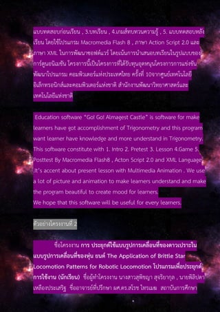 แบบทดสอบก่อนเรียน , 3.บทเรียน , 4.เกมส์ทบทวนความรู้ , 5. แบบทดสอบหลัง
เรียน โดยใช้โปรแกรม Macromedia Flash 8 , ภาษา Action Script 2.0 และ
ภาษา XML ในการพัฒนาซอฟต์แวร์ โดยเน้นการนําเสนอบทเรียนในรูปแบบของ
การ์ตูนอนิเมชัน โครงการนี้เป็นโครงการที่ได้รับทุนอุดหนุนโครงการการแข่งขัน
พัฒนาโปรแกรม คอมพิวเตอร์แห่งประเทศไทย ครั้งที่ 10จากศูนย์เทคโนโลยี
อิเล็กทรอนิกส์และคอมพิวเตอร์แห่งชาติ สํานักงานพัฒนาวิทยาศาสตร์และ
เทคโนโลยีแห่งชาติ
Education software “Go! Go! Almagest Castle” is software for make
learners have got accomplishment of Trigonometry and this program
want learner have knowledge and more understand in Trigonometry.
This software constitute with 1. Intro 2. Pretest 3. Lesson 4.Game 5.
Posttest By Macromedia Flash8 , Acton Script 2.0 and XML Language
.It’s accent about present lesson with Multimedia Animation . We use
a lot of picture and animation to make learners understand and make
the program beautiful to create mood for learners.
We hope that this software will be useful for every learners.
ตัวอย่างโครงงานที่ 2
ชื่อโครงงาน การ ประยุกต์ใช้แบบรูปการเคลื่อนที่ของดาวเปราะใน
แบบรูปการเคลื่อนที่ของหุ่น ยนต์ The Application of Brittle Star
Locomotion Patterns for Robotic Locomotion โปรแกรมเพื่อประยุกต์
การใช้งาน (นักเรียน) ชื่อผู้ทําโครงงาน นางสาวสุพิชญา สุจริยากุล , นายพิลิปดา
เหลืองประเสริฐ ชื่ออาจารย์ที่ปรึกษา ผศ.ดร.สโรช ไทรเมฆ สถาบันการศึกษา
 