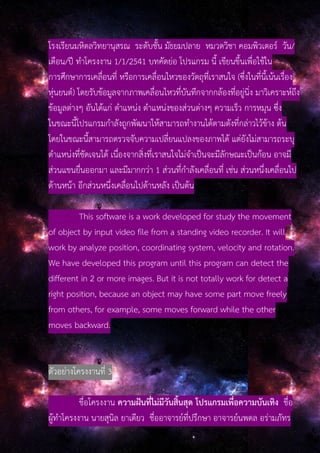 โรงเรียนมหิดลวิทยานุสรณ ระดับชั้น มัธยมปลาย หมวดวิชา คอมพิวเตอร์ วัน/
เดือน/ปี ทําโครงงาน 1/1/2541 บทคัดย่อ โปรแกรม นี้ เขียนขึ้นเพื่อใช้ใน
การศึกษาการเคลื่อนที่ หรือการเคลื่อนไหวของวัตถุที่เราสนใจ (ซึ่งในที่นี้เน้นเรื่อง
หุ่นยนต์) โดยรับข้อมูลจากภาพเคลื่อนไหวที่บันทึกจากกล้องที่อยู่นิ่ง มาวิเคราะห์ถึง
ข้อมูลต่างๆ อันได้แก่ ตําแหน่ง ตําแหน่งของส่วนต่างๆ ความเร็ว การหมุน ซึ่ง
ในขณะนี้โปรแกรมกําลังถูกพัฒนาให้สามารถทํางานได้ตามดังที่กล่าวไว้ข้าง ต้น
โดยในขณะนี้สามารถตรวจจับความเปลี่ยนแปลงของภาพได้ แต่ยังไม่สามารถระบุ
ตําแหน่งที่ชัดเจนได้ เนื่องจากสิ่งที่เราสนใจไม่จําเป็นจะมีลักษณะเป็นก้อน อาจมี
ส่วนแขนยื่นออกมา และมีมากกว่า 1 ส่วนที่กําลังเคลื่อนที่ เช่น ส่วนหนึ่งเคลื่อนไป
ด้านหน้า อีกส่วนหนึ่งเคลื่อนไปด้านหลัง เป็นต้น
This software is a work developed for study the movement
of object by input video file from a standing video recorder. It will
work by analyze position, coordinating system, velocity and rotation.
We have developed this program until this program can detect the
different in 2 or more images. But it is not totally work for detect a
right position, because an object may have some part move freely
from others, for example, some moves forward while the other
moves backward.
ตัวอย่างโครงงานที่ 3
ชื่อโครงงาน ความฝันที่ไม่มีวันสิ้นสุด โปรแกรมเพื่อความบันเทิง ชื่อ
ผู้ทําโครงงาน นายสุนิล ยาเดียว ชื่ออาจารย์ที่ปรึกษา อาจารย์นพดล อร่ามภัทร
 