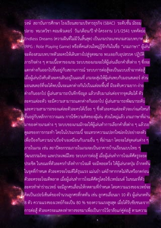 วงษ์ สถาบันการศึกษา โรงเรียนสยามบริหารธุรกิจ (SBAC) ระดับชั้น มัธยม
ปลาย หมวดวิชา คอมพิวเตอร์ วัน/เดือน/ปี ทําโครงงาน 1/1/2541 บทคัดย่อ
Endless Dreams (ความฝันที่ไม่มีวันสิ้นสุด) เป็นเกมประเภทเกมสวมบทบาท
(RPG : Role Playing Game) หรือที่คนส่วนใหญ่รู้จักกันในชื่อ “เกมภาษา” ผู้เล่น
จะต้องสวมบทบาทตัวละครให้เดินทางไปสู่จุดหมาย พบเจอกับอุปสรรค ปฏิบัติ
ภารกิจต่าง ๆ ตามเนื้อหาของเกม ระบบของเกมจะให้ผู้เล่นเลือกคําสั่งต่าง ๆ ซึ่งจะ
แตกต่างกันออกไปขึ้นอยู่กับสถานการณ์ ระบบการต่อสู้จะเป็นแบบเข้าฉากต่อสู้
เมื่อผู้เล่นบังคับตัวละครเดินอยู่ในแผนที่ เกมจะสุ่มให้ผู้เล่นพบกับมอนสเตอร์ ส่วน
มอนสเตอร์ที่จะได้พบนั้นจะแตกต่างกันไปในแต่ละพื้นที่ มีระดับความยาก-ง่าย
ต่างกันออกไป ผู้เล่นสามารถบันทึกข้อมูล แล้วกลับมาเล่นต่อจากจุดเดิมได้ ตัว
ละครแต่ละตัว จะมีความสามารถแตกต่างกันออกไป ผู้เล่นสามารถพัฒนาระดับ
และความสามารถของแต่ละตัวละครได้เรื่อย ๆ ซึ่งตัวละครแต่ละตัวจะเก่งแค่ไหนก็
ขึ้นอยู่กับหลักการวางแผน การใช้ความคิดของผู้เล่น ส่วนใหญ่แล้ว เกมภาษาที่ผ่าน
มาของค่ายเกมต่าง ๆ ระบบของเกมมักจะให้ผู้เล่นทําการเลือกคําสั่งต่าง ๆ แล้วรอ
ดูผลของการกระทํา โดยในโปรแกรมนี้ จะแทรกความแปลกใหม่ลงไปอย่างลงตัว
เพื่อป้องกันความน่าเบื่อจําเจเหมือนกับเกมอื่น ๆ ที่ผ่านมา โดยจะใส่จุดเด่นต่าง ๆ
ภายในเกม เช่น สถาปัตยกรรมภายในเกมจะเป็นอาคารบ้านเรือนแบบไทย ๆ
วัฒนธรรมไทย และประเพณีไทย ระบบการต่อสู้ เมื่อผู้เล่นทําการโจมตีศัตรูระยะ
ประชิด ในขณะที่ตัวละครกําลังทําการโจมตี จะมีหลอดวิ่ง ให้ผู้เล่นกดปุ่ม ถ้ากดทัน
ในจุดที่กําหนด ตัวละครจะโจมตีได้รุนแรง แม่นยํา แต่ถ้าหากกดไม่ทันหรือกดก่อน
ตัวละครจะโจมตีพลาด เมื่อผู้เล่นทําการโจมตีศัตรูโดยใช้เวทย์มนต์ ในขณะที่ตัว
ละครทําท่าร่ายเวทย์ จะมีลูกศรเลื่อนให้กดตามที่กําหนด โดยความแรงของเวทย์จะ
คิดเป็นเปอร์เซ็นต์ของจํานวนลูกศรที่กดทัน เช่น ลูกศรเลื่อนมา 10 ตัว ผู้เล่นกดทัน
8 ตัว ความแรงของเวทย์ก็จะเป็น 80 % ของความแรงสูงสุด เมื่อได้รับชัยชนะจาก
การต่อสู้ ตัวละครจะแสดงท่าทางขอขมาเพื่อเป็นการไว้อาลัยแก่คู่ต่อสู้ ตามความ
 