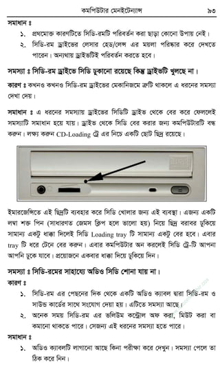 KgwcDUvi †gbB‡Ub¨vÝ 93
mgvavb t
1. cÖ_‡gv³ KviYwU‡Z wmwW-igwU cwieZ©b Kiv Qvov †Kv‡bv Dcvq †bB|
2. wmwW-ig WªvB‡fi †jmvi †nW/†jÝ Gi gqjv cwi®‹vi K‡i †`L‡Z
cv‡ib| Ab¨_vq WªvBfwUB cwieZ©b Ki‡Z n‡e|
mgm¨v t wmwW-ig WªvB‡f wmwW XyKv‡bv i‡q‡Q wKš‘ WªvBfwU Lyj‡Q bv|
KviY t KLbI KLbI wmwW-ig WªvB‡fi †gKvwbR‡g ÎæwU _vK‡j G ai‡bi mgm¨v
†`Lv †`q|
mgvavb t G ai‡bi mgm¨vq WªvB‡fi wmwWwU WªvBf †_‡K †ei K‡i †dj‡jB
mgm¨vwU mgvavb n‡q hvq| WªvBf †_‡K wmwW †ei Kivi Rb¨ KgwcDUviwU eÜ
Kiæb| jÿ¨ Kiæb CD-Loading †Uª Gi wb‡P GKwU †QvU wQ`ª i‡q‡Q|
Bgvi‡RwÝ‡Z GB wQ`ªwU e¨envi K‡i wmwW †Lvjvi Rb¨ GB e¨e¯’v| GRb¨ GKwU
j¤^v k³ wcb (mvaviYZ †Rgm wK¬c n‡j fv‡jv nq) wb‡q wQ`ª eivei XywK‡q
mvgvb¨ GKUz av°v w`‡jB wmwW Loading tray wU mvgvb¨ GKUz †ei n‡e| Gevi
tray wU a‡i †U‡b †ei Kiæb| Gevi KgwcDUvi Ab Ki‡jB wmwW †Uª-wU Avcbv
Avcwb Xy‡K hv‡e| cÖ‡qvR‡b GKevi av°v w`‡q XywK‡q w`b|
mgm¨v t wmwW-i‡gi mvnv‡h¨ AwWI wmwW †kvbv hvq bv|
KviY t
1. wmwW-ig Gi †cQ‡bi w`K †_‡K GKwU AwWI K¨vej Øviv wmwW-ig I
mvDÛ Kv‡W©i mv‡_ ms‡hvM †`qv nq| GwU‡Z mgm¨v Av‡Q|
2. A‡bK mgq wmwW-ig Gi fwjDg K‡›Uªvj Ad Kiv, wgDU Kiv ev
Kgv‡bv _vK‡Z cv‡i| †mRb¨ GB ai‡bi mgm¨v n‡Z cv‡i|
mgvavb t
1. AwWI K¨vejwU jvMv‡bv Av‡Q wKbv cixÿv K‡i †`Lyb| mgm¨v †c‡j Zv
wVK K‡i wbb|
w
w
w
.fb.com
/tanbir.cox
 