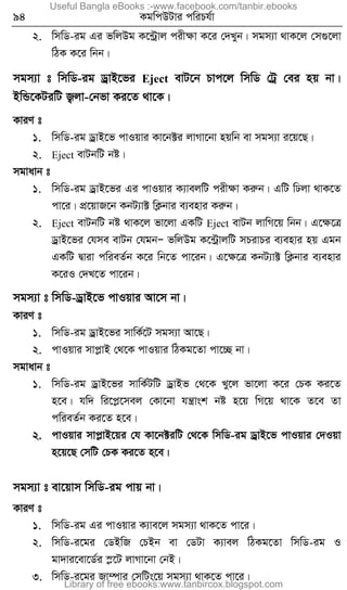 94 KgwcDUvi cwiPh©v
2. wmwW-ig Gi fwjDg K‡›Uªvj cixÿv K‡i †`Lyb| mgm¨v _vK‡j †m¸‡jv
wVK K‡i wbb|
mgm¨v t wmwW-ig WªvB‡fi Eject evU‡b Pvc‡j wmwW †Uª †ei nq bv|
BwÛ‡KUiwU R¡jv-†bfv Ki‡Z _v‡K|
KviY t
1. wmwW-ig WªvB‡f cvIqvi Kv‡b±i jvMv‡bv nqwb ev mgm¨v i‡q‡Q|
2. Eject evUbwU bó|
mgvavb t
1. wmwW-ig WªvB‡fi Gi cvIqvi K¨vejwU cixÿv Kiæb| GwU wXjv _vK‡Z
cv‡i| cÖ‡qvR‡b KbU¨v± wK¬bvi e¨envi Kiæb|
2. Eject evUbwU bó _vK‡j fv‡jv GKwU Eject evUb jvwM‡q wbb| G‡ÿ‡Î
WªvB‡fi †hme evUb †hgbÑ fwjDg K‡›UªvjwU mPivPi e¨envi nq Ggb
GKwU Øviv cwieZ©b K‡i wb‡Z cv‡ib| G‡ÿ‡Î KbU¨v± wK¬bvi e¨envi
K‡iI †`L‡Z cv‡ib|
mgm¨v t wmwW-WªvB‡f cvIqvi Av‡m bv|
KviY t
1. wmwW-ig WªvB‡fi mvwK©‡U mgm¨v Av‡Q|
2. cvIqvi mvcøvB †_‡K cvIqvi wVKg‡Zv cv‡”Q bv|
mgvavb t
1. wmwW-ig WªvB‡fi mvwK©UwU WªvBf †_‡K Ly‡j fv‡jv K‡i †PK Ki‡Z
n‡e| hw` wi‡cø‡mej †Kv‡bv hš¿vsk bó n‡q wM‡q _v‡K Z‡e Zv
cwieZ©b Ki‡Z n‡e|
2. cvIqvi mvcøvB‡qi †h Kv‡b±iwU †_‡K wmwW-ig WªvB‡f cvIqvi †`Iqv
n‡q‡Q †mwU †PK Ki‡Z n‡e|
mgm¨v t ev‡qvm wmwW-ig cvq bv|
KviY t
1. wmwW-ig Gi cvIqvi K¨ve‡j mgm¨v _vK‡Z cv‡i|
2. wmwW-i‡gi †WBwR †PBb ev †WUv K¨vej wVKg‡Zv wmwW-ig I
gv`vi‡ev‡W©i ¯ø‡U jvMv‡bv †bB|
3. wmwW-i‡gi Rv¤úvi †mwUs‡q mgm¨v _vK‡Z cv‡i|
Useful Bangla eBooks :-www.facebook.com/tanbir.ebooks
Library of free ebooks:www.tanbircox.blogspot.com
 