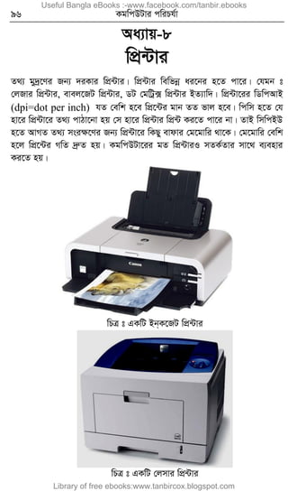 96 KgwcDUvi cwiPh©v
Aa¨vq-8
wcÖ›Uvi
Z_¨ gy`ª‡Yi Rb¨ `iKvi wcÖ›Uvi| wcÖ›Uvi wewfbœ ai‡bi n‡Z cv‡i| †hgb t
†jRvi wcÖ›Uvi, evej‡RU wcÖ›Uvi, WU †gwUª· wcÖ›Uvi BZ¨vw`| wcÖ›Uv‡ii wWwcAvB
(dpi=dot per inch) hZ †ewk n‡e wcÖ‡›Ui gvb ZZ fvj n‡e| wcwm n‡Z †h
nv‡i wcÖ›Uv‡i Z_¨ cvVv‡bv nq †m nv‡i wcÖ›Uvi wcÖ›U Ki‡Z cv‡i bv| ZvB wmwcBD
n‡Z AvMZ Z_¨ msiÿ‡Yi Rb¨ wcÖ›Uv‡i wKQy evdvi †g‡gvwi _v‡K| †g‡gvwi †ewk
n‡j wcÖ‡›Ui MwZ `ªæZ nq| KgwcDUv‡ii gZ wcÖ›UviI mZK©Zvi mv‡_ e¨envi
Ki‡Z nq|
wPÎ t GKwU Bb&K‡RU wcÖ›Uvi
wPÎ t GKwU †jmvi wcÖ›Uvi
Useful Bangla eBooks :-www.facebook.com/tanbir.ebooks
Library of free ebooks:www.tanbircox.blogspot.com
 