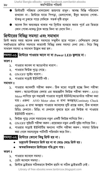 98 KgwcDUvi cwiPh©v
 wcÖ›UviwU cwi®‹vi †Lvjv‡gjv RvqMvq ivLyb| Ave× wNwÄ cwi‡e‡k
ivL‡eb bv| wcÖ›Uv‡i hv‡Z wccov, †Zjv‡cvKv, Bu`yi Ab¨vb¨ †cvKv-
guvKo bv XzK‡Z cv‡i †mw`‡K mZK© `„wó ivLyb
 A‡bK w`b Ae¨eüZ _vKvi ci wcª›Uvi e¨envi Kivi c~‡e© Gi wfZ‡i
†Kvb †cvKv-gvKo Xzu‡K Av‡Q wKbv Zv †`‡L wbb|
wcÖ›Uv‡ii wewfbœ mgm¨v Ges mgvavb
wcÖ›U Kivi mgq A‡bK iKg mgm¨vi m¤§yLxb n‡Z cv‡ib| †ewkifvM †ÿ‡Î
md&UIq¨vi RwbZ mgm¨vi Kvi‡YB wewfbœ iKg mgm¨v †`Lv †`q| wb‡P wKQy
mvaviY mgm¨v I mgvavb D‡jøL Kiv nj|
mgm¨v-01 wcÖ›Uv‡i cvIqvi Av‡m bv ev Power LED R¡j‡Q bv|
KviY t
1. cvIqvi K¨vej ev A¨vWvÞvi Lvivc|
2. cvIqvi wdDR cy‡o †M‡Q|
3. ON/OFF my¨BP Lvivc|
4. cvIqvi mvcøvB BDwbUwU bó|
mgvavb t
1. cvIqvi K¨vejwU cixÿv Kiæb| wVK g‡Zv mvcøvB n‡”Q wKbv cixÿv
Kiæb| A¨vWvÞv‡ii †ejvq Gi Af¨šÍixY wdDR cixÿv Kiæb| AVO
Meter jvwM‡q Lye mn‡RB cvIqvi mvcøvB BDwbU/A¨vWvÞvi cixÿv Kiv
hvq| GRb¨ AVO Meter ohm G ivLv Ae¯’vq/Continuty Check
option G ivLv Ae¯’vq cvIqvi K¨ve‡ji `ywU cÖv‡šÍ aiæb, wVK _vK‡j
wiwWs †`Lv‡e| wiwWs bv †`Lv‡j eyS‡Z n‡e Gi wdDR ev cvIqvi
BDwbUwU Lvivc|
2. wdDR cy‡o †M‡j mggv‡bi bZzb GKwU wdDR jvwM‡q wbb|
3. ON/OFF myBPwU cixÿv Kiæb| cÖ‡qvR‡b bZzb GKwU myBP jvwM‡q wbb|
4. cvIqvi mvcøvB BDwbUwUi Ab¨vb¨ cvU©m cixÿv Kiæb| mgm¨v wPwýZ
Kiv †M‡j mgm¨vhy³ cvU©mwU cwieZ©b K‡i wbb|
mgm¨v-02 wcÖ›Uv‡i †Kv‡bv wKQy wcÖ›U nq bv|
 WKz‡g›U wVKfv‡e wcÖ›U nq bv ev †f‡O †f‡O wcÖ›U nq|
 A¯^fvweKfv‡e wcÖ›Uv‡ii MwZ n«vm cvq|
KviY t
1. cvIqvi K¨ve‡j mgm¨v|
2. †WUv K¨ve‡j mgm¨v|
3. wcÖ›Uvi WªvBfvi mwVKfv‡e BÝUj nqwb ev mwVK WªvBfviwU †bB|
Useful Bangla eBooks :-www.facebook.com/tanbir.ebooks
Library of free ebooks:www.tanbircox.blogspot.com
 