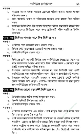 KgwcDUvi †gbB‡Ub¨vÝ 99
mgvavb t
1. cvIqvi K¨vej A_ev cvIqvi GWvÞvi cixÿv Kiæb| mgm¨v _vK‡j
cwieZ©b Kiæb|
2. †WUv K¨vejwU Lvivc ev mwVKfv‡e ms‡hvM †`qv n‡q‡Q wKbv cixÿv
Kiæb|
3. D‡jøwLZ wRwbm¸‡jv wVK _vK‡j wcÖ›Uv‡ii Avmj WªvBfviwU BÝUj K‡i
wbb| G‡ÿ‡Î wcÖ›Uv‡ii mv‡_ cÖ`Ë WªvBfviwU mwVK c×wZ‡Z BÝUj
K‡i wbb|
mgm¨v-03 wcÖ›Uv‡i cvIqvi Av‡m wKš‘ wcÖ›U nq bv|
KviY t
1. wcÖ›Uv‡ii †WUv K¨vejwU Lvivc _vK‡Z cv‡i|
2. wcÖ›Uvi †cvU© (Parallel Port) wU Lvivc _vK‡Z cv‡i|
3. wcÖ›UviwU ÎæwUhy³ _vK‡Z cv‡i|
mgvavb t
1. wcÖ›Uv‡ii †WUv K¨vejwU wcÖ›Uvi Ges KgwcDUv‡ii Parallel Port Gi
mv‡_ mwVKfv‡e ms‡hvM †`qv Av‡Q wKbv cixÿv Kiæb| cÖ‡qvR‡b bZzb
GKwU K¨vej jvwM‡q cixÿv Kiæb|
2. Dc‡iv³ c×wZ‡Z mgm¨vwUi mgvavb bv n‡j wcÖ›UviwU Ab¨ GKwU
KgwcDUv‡ii mv‡_ jvwM‡q cixÿv Kiæb| wcÖ›U bv n‡j wcÖ›UviwU Lvivc|
3. Dc‡iv³ c×wZ‡Z mgm¨vwU mgvavb bv n‡j LPT1 †cv‡U© KbU¨v±
wK¬bvi e¨envi K‡i †`Lyb| Gfv‡eI mgm¨vwUi mgvavb bv n‡j eyS‡Z
n‡e KgwcDUv‡ii †gBb‡evW©wU Lvivc|
mgm¨v-04 wcÖ›Uv‡i †Kv‡bv WKz‡g›UB wcÖ›U n‡”Q bv|
KviY t
1. wcÖ›UviwU nq‡Zv mwVK †cv‡U© mshy³ Kiv †bB|
2. wWdë wcÖ›UviwU wbe©vPb Kiv nqwb|
3. wcÖ›UviwU ÎæwUhy³ _vK‡Z cv‡i|
mgvavb t
1. wcÖ›Uv‡ii h_vh_fv‡e Ges mwVK †cv‡U© mshy³ wKbv †mwU hvPvB K‡i
wbb| mgm¨v †c‡j wVK K‡i wbb|
2. wcÖ›U Kivi mgq wWdë wcÖ›UviwU wm‡j± Kiv bv _vK‡j wcÖ›U bv nIqvUvB
¯^vfvweK| GRb¨ †h wcÖ›UviwUi gva¨‡g wcÖ›U Ki‡Qb †mwU wm‡j± Kiæb|
Gici K‡›Uªvj c¨v‡bj †_‡K Printer †dvìviwU I‡cb K‡i mshy³
wcÖ›UviwUi bv‡g gvD‡mi Wvb evU‡b wK¬K Set As Default K‡i K‡i
w`b|
w
w
w
.fb.com
/tanbir.cox
 