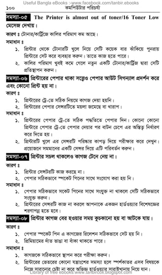 100 KgwcDUvi cwiPh©v
mgm¨v-05 The Printer is almost out of toner/16 Toner Low
†g‡mR †`Lvq|
KviY t †Uvbvi/KvwUª©‡R Kvwji cwigvY Kg Av‡Q|
mgvavb t
1. wcÖ›Uvi †_‡K †UvbviwU Ly‡j wb‡q †mwU K‡qK evi SuvwK‡q cybivq
wcÖ›Uv‡i †mU K‡i e¨envi Kiæb| Zv‡Z KvR n‡Z cv‡i|
2. Kvwji cwigvY LyeB K‡g †M‡j bZzb GKwU †Uvbvi/KvwUª©R Øviv †mwU
cÖwZ¯’vcb Kiæb|
mgm¨v-06 wcÖ›Uv‡ii †ccvi _vKv m‡Ë¡I †ccvi AvDU wmMb¨vj cÖ`k©b K‡i
Ges †Kv‡bv wcÖ›U nq bv|
KviY t
1. wcÖ›Uv‡ii †Uª-†Z mwVK wbq‡g KvMR †`qv nqwb|
2. wcÖ›Uv‡ii †ccvi †mÝiwU‡Z gqjv R‡g‡Q ev Lvivc|
mgvavb t
1. wcÖ›Uv‡ii †ccvi †Uª-†Z mwVK c×wZ‡Z †ccvi w`b| †Kv‡bv †Kv‡bv
wcÖ›Uv‡i †ccvi †Uª-†Z †ccvi †`qvi ci evUb †P‡c Gi Aw¯ÍZ¡ wba©viY
K‡i w`‡Z nq|
2. wcÖ›UviwU Ly‡j Gi †mÝiwU cwi®‹vi Kvco w`‡q cixÿvi K‡i †`Lyb|
cÖ‡qvR‡b mggv‡bi GKwU †mÝi w`‡q GwU cwieZ©b Kiæb|
mgm¨v-07 wcÖ›Uvi mPj _vK‡jI KvMR †U‡b †bq bv|
KviY t
1. wcÖ›Uvi †mÝUiwU KvR Ki‡Q bv|
2. †ccvi mwVKfv‡e ¯ú‡KU wc‡bi mv‡_ ms‡hvM Kiv nq wb|
mgvavb t
1. †ccvi mwVKfv‡e m‡KU wc‡bi mv‡_ mshy&³ bv _vK‡j †mwU mwVKfv‡e
mshy³ Kiæb|
2. wcÖ›Uv‡ii †mÝiwU KvR bv Ki‡j Avcbv‡K GKRb nvW©Iq¨vi we‡kl‡Ái
kiYvcbœ n‡Z n‡e|
mgm¨v-08 wcÖ›Uvi KvMR †ei nIqvi mgq KzPKv‡bv nq ev AvU‡K hvq|
KviY t
1. †ccvi ¯ú‡KU wcb G KvM‡Ri wi‡jkb mwVKfv‡e †mU nq wb|
2. wcÖwgqv‡gi `uvZ fvOv ev euvKv _vK‡Z cv‡i|
mgvavb t
1. KvMR‡K mwVKfv‡e ¯’vcb K‡i cixÿv Kiæb|
2. wcÖ›Uv‡ii †fZ‡ii †Kv‡bv hš¿vs‡ki mgm¨v n‡j ¯úk©KvZi Gme welq‡K
wb‡R mviv‡bvi †Póv bv K‡i AwfÁ nvW©Iq¨vi mvivBLvbvq wb‡q hvb|
Useful Bangla eBooks :-www.facebook.com/tanbir.ebooks
Library of free ebooks:www.tanbircox.blogspot.com
 