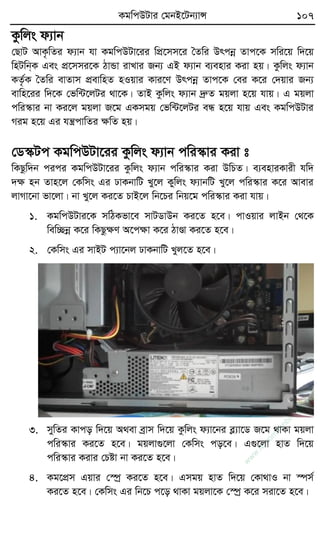 KgwcDUvi †gbB‡Ub¨vÝ 107
Kzwjs d¨vb
†QvU AvK…wZi d¨vb hv KgwcDUv‡ii wcÖ‡mm‡i ˆZwi Drcbœ Zvc‡K mwi‡q w`‡q
wnUwb&K Ges cÖ‡mmi‡K VvÛv ivLvi Rb¨ GB d¨vb e¨envi Kiv nq| Kzwjs d¨vb
KZ…©K ˆZwi evZvm cÖevwnZ nIqvi Kvi‡Y Drcbœ Zvc‡K †ei K‡i †`qvi Rb¨
evwn‡ii w`‡K †fw›U‡jUi _v‡K| ZvB Kzwjs d¨vb `ªæZ gqjv n‡q hvq| G gqjv
cwi¯‹vi bv Ki‡j gqjv R‡g GKmgq †fw›U‡jUi eÜ n‡q hvq Ges KgwcDUvi
Mig n‡q Gi hš¿cvwZi ÿwZ nq|
†W¯‹Uc KgwcDUv‡ii Kzwjs d¨vb cwi¯‹vi Kiv t
wKQzw`b cici KgwcDUv‡ii Kzwjs d¨vb cwi¯‹vi Kiv DwPZ| e¨enviKvix hw`
`ÿ nb Zvn‡j †Kwms Gi XvKbvwU Ly‡j Kywjs d¨vbwU Ly‡j cwi¯‹vi K‡i Avevi
jvMv‡bv fv‡jv| bv Ly‡j Ki‡Z PvB‡j wb‡Pi wbq‡g cwi¯‹vi Kiv hvq|
1. KgwcDUvi‡K mwVKfv‡e mvUWvDb Ki‡Z n‡e| cvIqvi jvBb †_‡K
wew”Qbœ K‡i wKQzÿY A‡cÿv K‡i VvÐv Ki‡Z n‡e|
2. †Kwms Gi mvBU c¨v‡bj XvKbvwU Lyj‡Z n‡e|
3. mywZi Kvco w`‡q A_ev eªvm w`‡q Kzwjs d¨v‡bi eø¨v‡W R‡g _vKv gqjv
cwi¯‹vi Ki‡Z n‡e| gqjv¸‡jv †Kwms co‡e| G¸‡jv nvZ w`‡q
cwi¯‹vi Kivi †Póv bv Ki‡Z n‡e|
4. Kg‡cÖm Gqvi †¯úª Ki‡Z n‡e| Gmgq nvZ w`‡q †Kv_vI bv ¯úm©
Ki‡Z n‡e| †Kwms Gi wb‡P c‡o _vKv gqjv‡K †¯úª K‡i miv‡Z n‡e|
w
w
w
.fb.com
/tanbir.cox
 