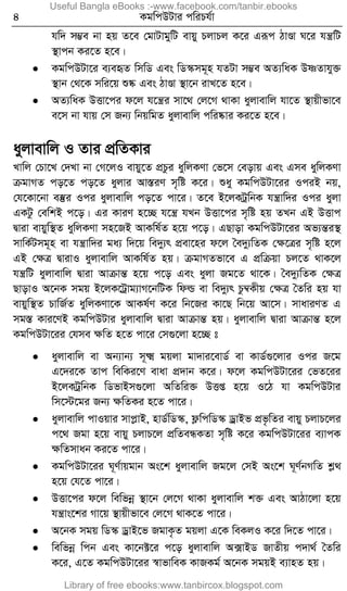 4 KgwcDUvi cwiPh©v
hw` m¤¢e bv nq Z‡e †gvUvgywU evqy PjvPj K‡i Giƒc VvÐv N‡i hš¿wU
¯’vcb Ki‡Z n‡e|
 KgwcDUv‡i e¨eüZ wmwW Ges wW¯‹mg~n hZUv m¤¢e AZ¨waK DòZvhy³
¯’vb †_‡K mwi‡q ï®‹ Ges VvÐv ¯’v‡b ivL‡Z n‡e|
 AZ¨waK DËv‡ci d‡j h‡š¿i mv‡_ †j‡M _vKv ayjvevwj hv‡Z ¯’vqxfv‡e
e‡m bv hvq †m Rb¨ wbqwgZ ayjvevwj cwi®‹vi Ki‡Z n‡e|
ayjvevwj I Zvi cÖwZKvi
Lvwj †Pv‡L †`Lv bv †M‡jI evqy‡Z cÖPzi aywjKYv †f‡m †eovq Ges Gme aywjKYv
µgvMZ co‡Z co‡Z ayjvi Av¯ÍiY m„wó K‡i| ïay KgwcDUv‡ii IciB bq,
†h‡Kv‡bv e¯‘i Ici ayjvevwj co‡Z cv‡i| Z‡e B‡jKUªwbK hš¿vw`i Ici ayjv
GKUz †ewkB c‡o| Gi KviY n‡”Q h‡š¿ hLb DËv‡ci m„wó nq ZLb GB DËvc
Øviv evqyw¯’Z aywjKYv mn‡RB AvKwl©Z n‡q c‡o| GQvov KgwcDUv‡ii Af¨šÍi¯’
mvwK©Umg~n ev hš¿vw`i ga¨ w`‡q we`y¨r cÖev‡ni d‡j ˆe`y¨wZK †ÿ‡Îi m„wó n‡j
GB †ÿÎ ØvivI ayjvevwj AvKwl©Z nq| µgvMZfv‡e G cÖwµqv Pj‡Z _vK‡j
hš¿wU ayjvevwj Øviv AvµvšÍ n‡q c‡o Ges ayjv Rg‡Z _v‡K| ˆe`y¨wZK †ÿÎ
QvovI A‡bK mgq B‡jK‡Uªvg¨vM‡bwUK wdì ev we`y¨r Pz¤^Kxq †ÿÎ ˆZwi nq hv
evqyw¯’Z PvwR©Z aywjKYv‡K AvKl©Y K‡i wb‡Ri Kv‡Q wb‡q Av‡m| mvaviYZ G
mg¯Í Kvi‡YB KgwcDUvi ayjvevwj Øviv AvµvšÍ nq| ayjvevwj Øviv AvµvšÍ n‡j
KgwcDUv‡ii †hme ÿwZ n‡Z cv‡i †m¸‡jv n‡”Q t
 ayjvevwj ev Ab¨vb¨ m~² gqjv gv`vi‡evW© ev KvW©¸‡jvi Ici R‡g
G‡`i‡K Zvc wewKi‡Y evav cÖ`vb K‡i| d‡j KgwcDUv‡ii †fZ‡ii
B‡jKUªwbK wWfvBm¸‡jv AwZwi³ DËß n‡q I‡V hv KgwcDUvi
wm‡÷‡gi Rb¨ ÿwZKi n‡Z cv‡i|
 ayjvevwj cvIqvi mvcøvB, nvW©wW¯‹, d¬wcwW¯‹ WªvBf cÖf…wZi evqy PjvP‡ji
c‡_ Rgv n‡q evqy PjvP‡j cÖwZeÜKZv m„wó K‡i KgwcDUv‡ii e¨vcK
ÿwZmvab Ki‡Z cv‡i|
 KgwcDUv‡ii N~Y©vqgvb As‡k ayjvevwj Rg‡j †mB As‡k N~Y©bMwZ kø_
n‡q †h‡Z cv‡i|
 DËv‡ci d‡j wewfbœ ¯’v‡b †j‡M _vKv ayjvevwj k³ Ges AvVv‡jv n‡q
hš¿vs‡ki Mv‡q ¯’vqxfv‡e †j‡M _vK‡Z cv‡i|
 A‡bK mgq wW¯‹ WªvB‡f RgvK…Z gqjv G‡K weKjI K‡i w`‡Z cv‡i|
 wewfbœ wcb Ges Kv‡b±‡i c‡o ayjvevwj A·vBW RvZxq c`v_© ˆZwi
K‡i, G‡Z KgwcDUv‡ii ¯^vfvweK KvRKg© A‡bK mgqB e¨vnZ nq|
Useful Bangla eBooks :-www.facebook.com/tanbir.ebooks
Library of free ebooks:www.tanbircox.blogspot.com
 